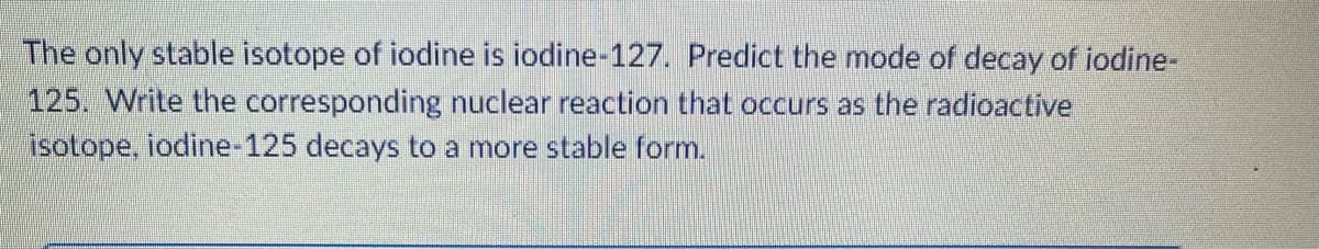 The only stable isotope of iodine is iodine-127. Predict the mode of decay of iodine-
125. Write the corresponding nuclear reaction that occurs as the radioactive
isotope, iodine-125 decays to a more stable form.
