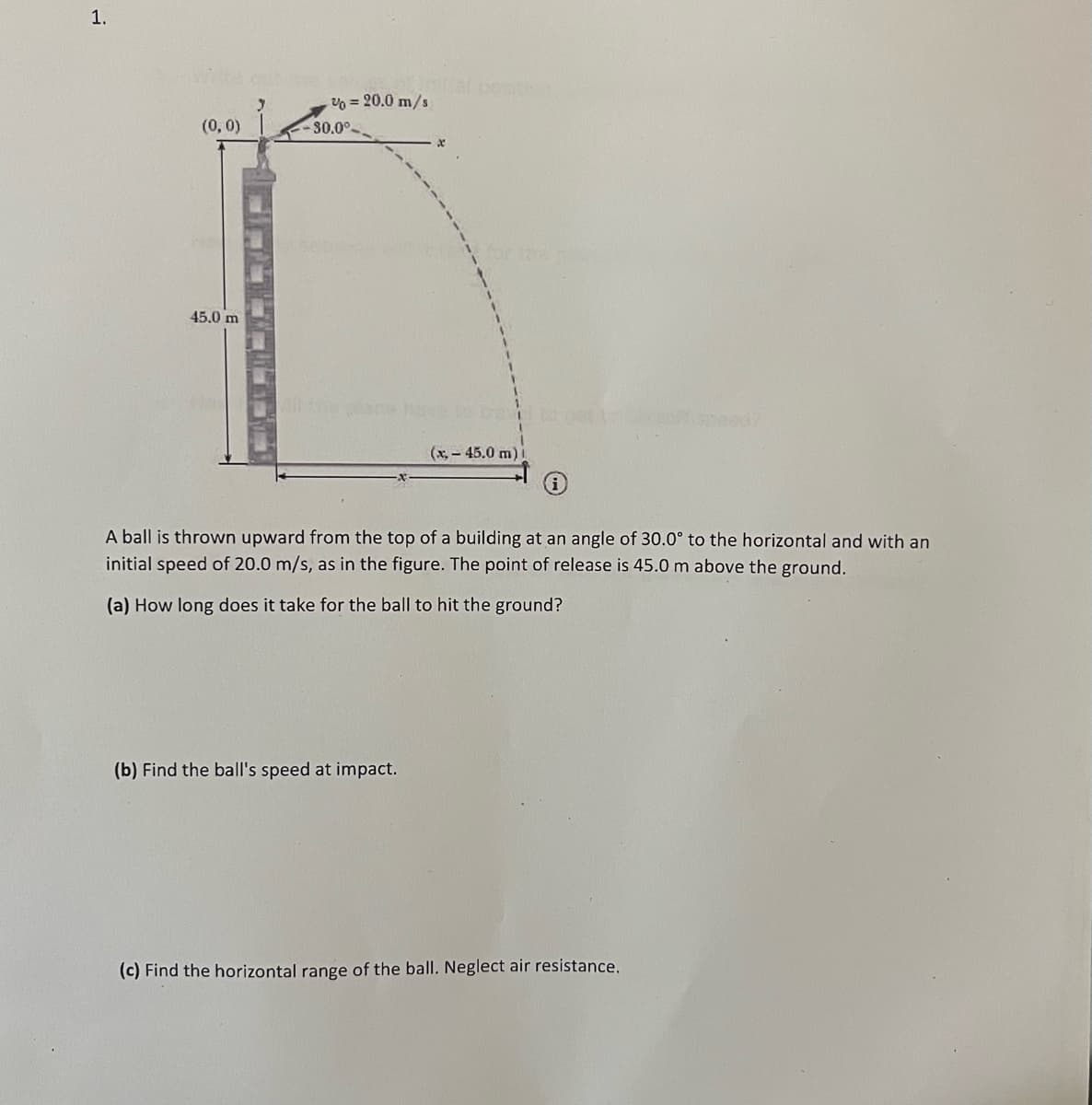 1.
Vo = 20.0 m/s
S0.0°
(0,0)
45.0 m
(x, – 45.0 m)
A ball is thrown upward from the top of a building at an angle of 30.0° to the horizontal and with an
initial speed of 20.0 m/s, as in the figure. The point of release is 45.0 m above the ground.
(a) How long does it take for the ball to hit the ground?
(b) Find the ball's speed at impact.
(c) Find the horizontal range of the ball. Neglect air resistance.
