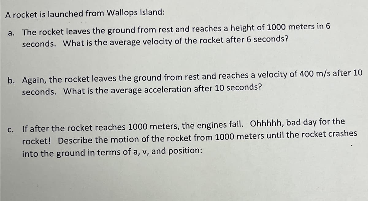 A rocket is launched from Wallops Island:
a. The rocket leaves the ground from rest and reaches a height of 1000 meters in 6
seconds. What is the average velocity of the rocket after 6 seconds?
b. Again, the rocket leaves the ground from rest and reaches a velocity of 400 m/s after 10
seconds. What is the average acceleration after 10 seconds?
c. If after the rocket reaches 1000 meters, the engines fail. Ohhhhh, bad day for the
rocket! Describe the motion of the rocket from 1000 meters until the rocket crashes
into the ground in terms of a, v, and position:
