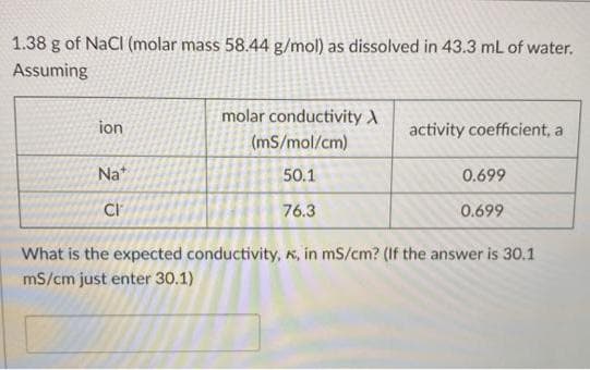 1.38 g of NaCl (molar mass 58.44 g/mol) as dissolved in 43.3 mL of water.
Assuming
molar conductivity A
ion
activity coefficient, a
(mS/mol/cm)
Na*
50.1
0.699
CI
76.3
0.699
What is the expected conductivity, K, in mS/cm? (If the answer is 30.1
mS/cm just enter 30.1)
