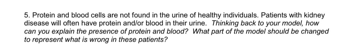 5. Protein and blood cells are not found in the urine of healthy individuals. Patients with kidney
disease will often have protein and/or blood in their urine. Thinking back to your model, how
can you explain the presence of protein and blood? What part of the model should be changed
to represent what is wrong in these patients?
