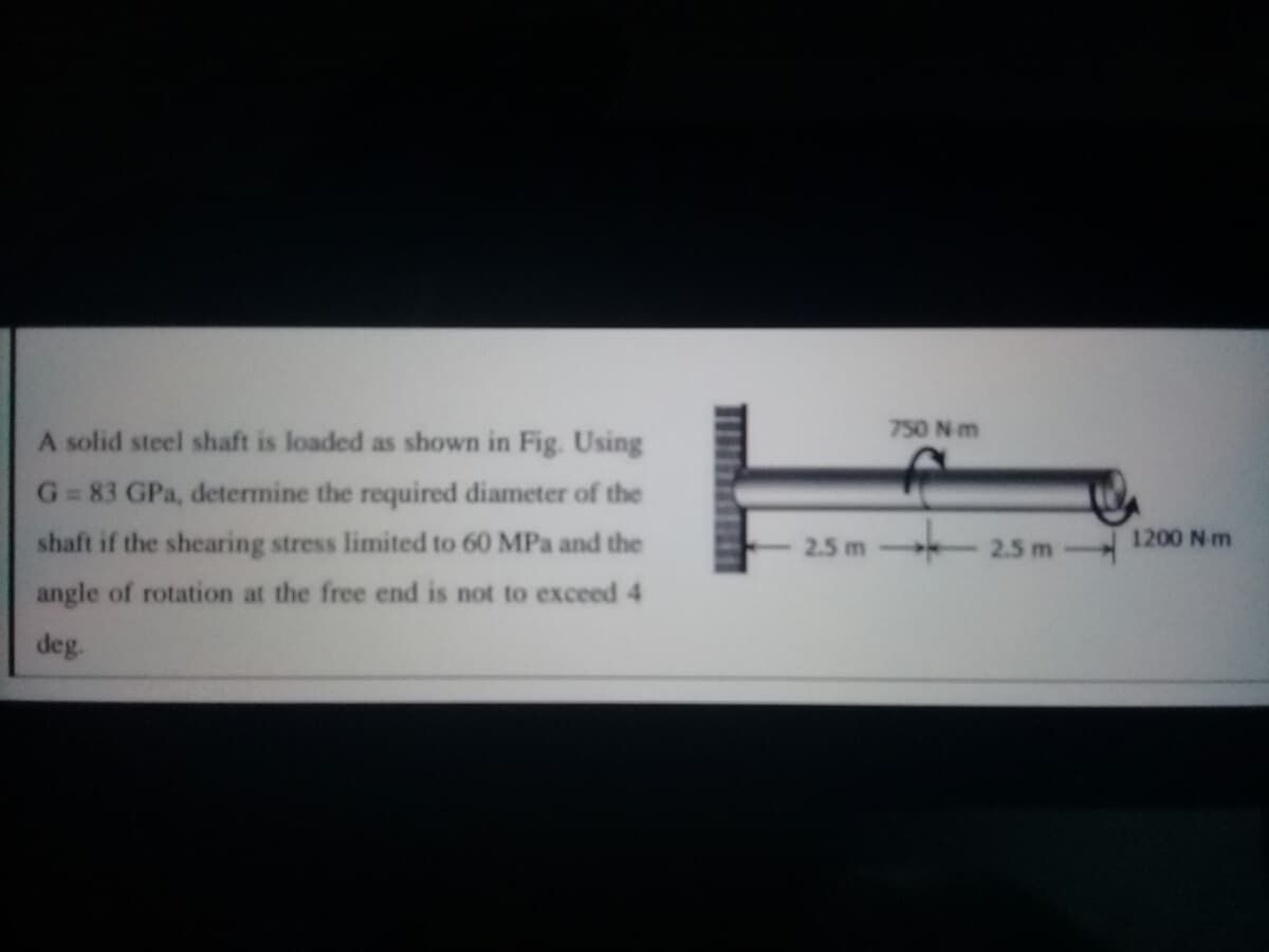 750 N m
A solid steel shaft is loaded as shown in Fig. Using
G = 83 GPa, determine the required diameter of the
shaft if the shearing stress limited to 60 MPa and the
2.5 m
2.5 m -
1200 N m
angle of rotation at the free end is not to exceed 4
deg.
