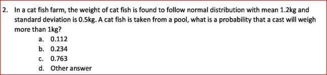 2. In a cat fish farm, the weight of cat fish is found to follow normal distribution with mean 1.2kg and
standard deviation is 0.5kg. A cat fish is taken from a pool, what is a probability that a cast will weigh
more than 1kg?
a. 0.112
b. 0.234
c. 0.763
d. Other answer
