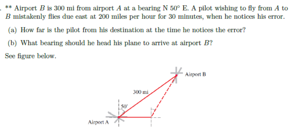** Airport B is 300 mi from airport A at a bearing N 50° E. A pilot wishing to fly from A to
B mistakenly flies due east at 200 miles per hour for 30 minutes, when he notices his error.
(a) How far is the pilot from his destination at the time he notices the error?
(b) What bearing should he head his plane to arrive at airport B?
See figure below.
Airport B
300 mi
Airport A
50°