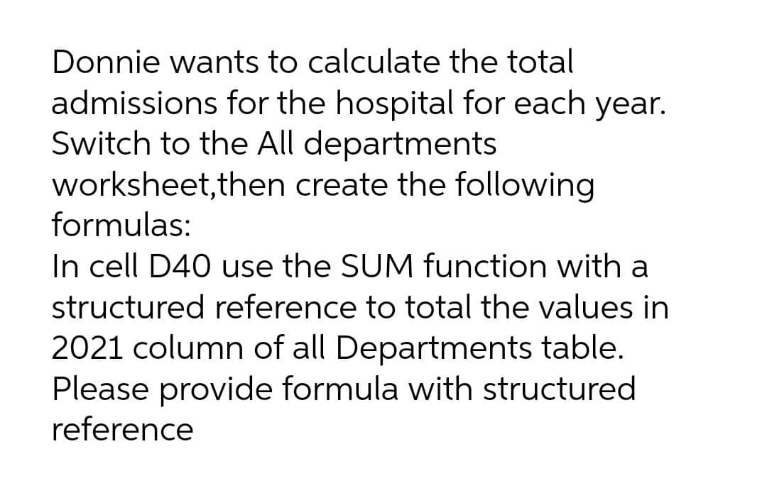 Donnie wants to calculate the total
admissions for the hospital for each year.
Switch to the All departments
worksheet, then create the following
formulas:
In cell D40 use the SUM function with a
structured reference to total the values in
2021 column of all Departments table.
Please provide formula with structured
reference
