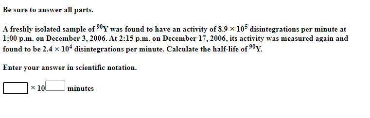 Be sure to answer all parts.
A freshly isolated sample of 90Y was found to have an activity of 8.9 x 105 disintegrations per minute at
1:00 p.m. on December 3, 2006. At 2:15 p.m. on December 17, 2006, its activity was measured again and
found to be 2.4 x 104 disintegrations per minute. Calculate the half-life of 90Y.
Enter your answer in scientific notation.
x 10
minutes
