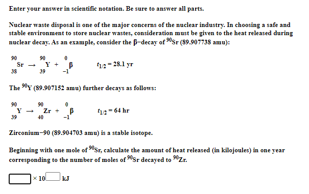 Enter your answer in scientific notation. Be sure to answer all parts.
Nuclear waste disposal is one of the major concerns of the nuclear industry. In choosing a safe and
stable environment to store nuclear wastes, consideration must be given to the heat released during
nuclear decay. As an example, consider the B-decay of 0sr (89.907738 amu):
90
Sr
90
Y + B
t12= 28.1 yr
38
39
-1
The 90Y (89.907152 amu) further decays as follows:
90
90
Zr +
40
12= 64 hr
39
-1
Zirconium-90 (89.904703 amu) is a stable isotope.
Beginning with one mole of 90Sr, calculate the amount of heat released (in kilojoules) in one year
corresponding to the number of moles of 90$r decayed to 0Zr.
x 10
kJ
