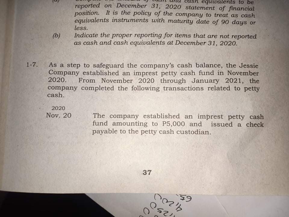 équivalents to be
reported on December 31, 2020 statement of financial
position. It is the policy of the company to treat as cash
equivalents instruments with maturity date of 90 days or
less.
Indicate the proper reporting for items that are not reported
as cash and cash equivalents at December 31, 2020.
(b)
As a step to safeguard the company's cash balance, the Jessie
Company established an imprest petty cash fund in November
2020.
1-7.
From November 2020 through January 2021, the
company completed the following transactions related to petty
cash.
2020
Nov. 20
The company established an imprest petty cash
fund amounting to P5,000 and
payable to the petty cash custodian.
issued a check
37
65.
