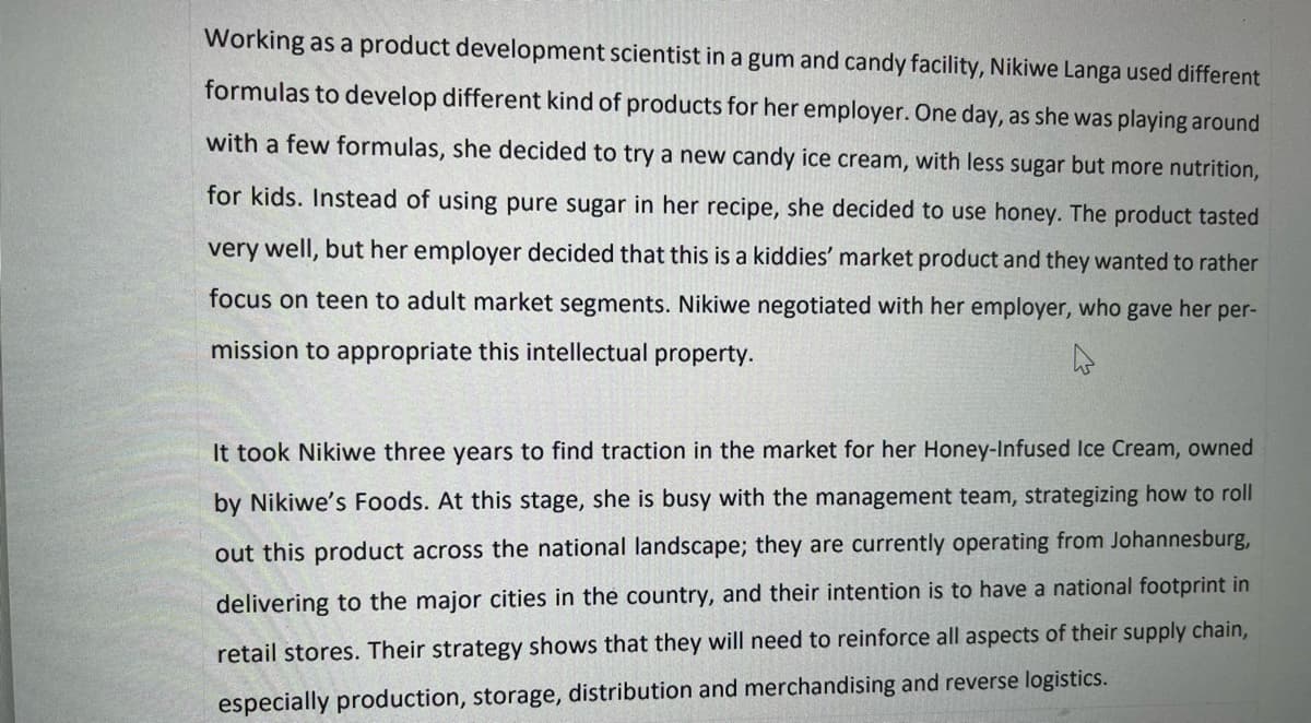 Working as a product development scientist in a gum and candy facility, Nikiwe Langa used different
formulas to develop different kind of products for her employer. One day, as she was playing around
with a few formulas, she decided to try a new candy ice cream, with less sugar but more nutrition,
for kids. Instead of using pure sugar in her recipe, she decided to use honey. The product tasted
very well, but her employer decided that this is a kiddies' market product and they wanted to rather
focus on teen to adult market segments. Nikiwe negotiated with her employer, who gave her per-
mission to appropriate this intellectual property.
It took Nikiwe three years to find traction in the market for her Honey-Infused Ice Cream, owned
Nikiwe's Foods. At this stage, she is busy with the management team, strategizing how to roll
out this product across the national landscape; they are currently operating from Johannesburg,
delivering to the major cities in the country, and their intention is to have a national footprint in
retail stores. Their strategy shows that they will need to reinforce all aspects of their supply chain,
especially production, storage, distribution and merchandising and reverse logistics.