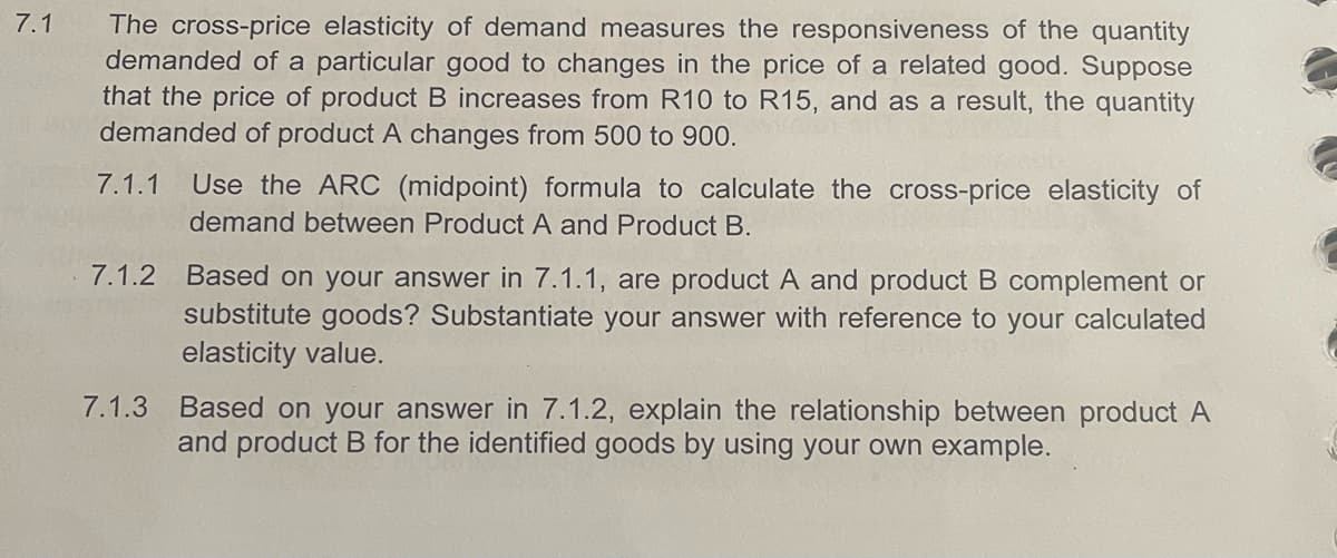 7.1
The cross-price elasticity of demand measures the responsiveness of the quantity
demanded of a particular good to changes in the price of a related good. Suppose
that the price of product B increases from R10 to R15, and as a result, the quantity
demanded of product A changes from 500 to 900.
7.1.1 Use the ARC (midpoint) formula to calculate the cross-price elasticity of
demand between Product A and Product B.
7.1.2 Based on your answer in 7.1.1, are product A and product B complement or
substitute goods? Substantiate your answer with reference to your calculated
elasticity value.
7.1.3 Based on your answer in 7.1.2, explain the relationship between product A
and product B for the identified goods by using your own example.