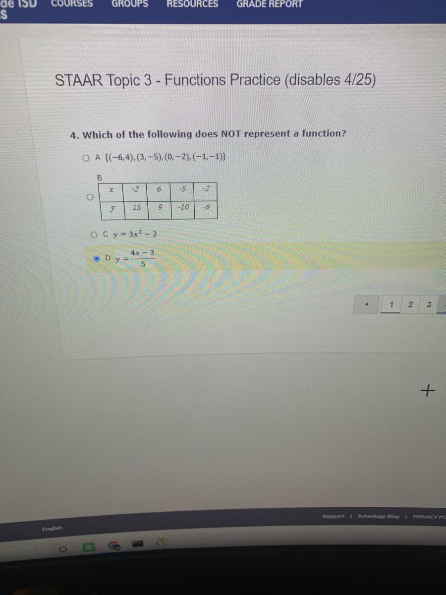 dể IS
COURSES
GROUPS
RESOURCES
GRADE REPORT
STAAR Topic 3 - Functions Practice (disables 4/25)
4. Which of the following does NOT represent a function?
O A (-6,4), (3,-5), (0,-2), (-1,-1)}
B
-2
9.
-5
-2
15
-10
-6
O Cy 3x-2
4x - 3
O Dy=5
1
3
Support Schoology Blog I PRIVACY PC
English

