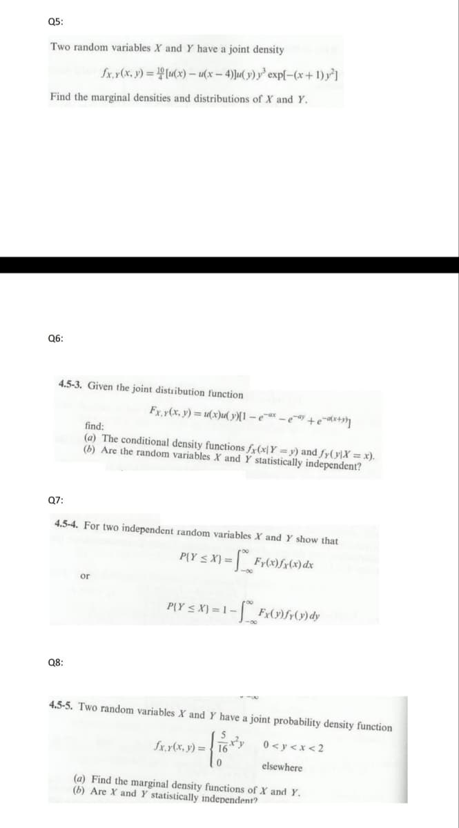 Q5:
Two random variables X and Y have a joint density
fx, y(x, y)=[u(x) - u(x-4)]u(y) y³ exp[-(x + 1)²]
Find the marginal densities and distributions of X and Y.
Q6:
4.5-3. Given the joint distribution function
Q8:
Fx, y(x, y) = u(x)u(y)[l-e-ax-e-ay+e-ax+y)]
find:
(a) The conditional density functions fx(x|Y=y) and fy(y)X = x).
(b) Are the random variables X and Y statistically independent?
Q7:
4.5-4. For two independent random variables X and Y show that
PY ≤X) =
X) = [~_*_Fy(x)ƒx (x) dx
or
P{Y ≤X) = 1-
Fx (1) fy(y) dy
4.5-5. Two random variables X and Y have a joint probability density function.
x²y
0<y<x<2
elsewhere
fx.y(x, y) = 16
(a) Find the marginal density functions of X and Y.
(b) Are X and Y statistically independent?