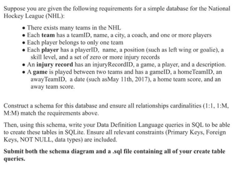 Suppose you are given the following requirements for a simple database for the National
Hockey League (NHL):
• There exists many teams in the NHL
• Each team has a teamID, name, a city, a coach, and one or more players
• Each player belongs to only one team
• Each player has a playerID, name, a position (such as left wing or goalie), a
skill level, and a set of zero or more injury records
. An injury record has an injuryRecordID, a game, a player, and a description.
• A game is played between two teams and has a gameID, a homeTeamID, an
away TeamID, a date (such asMay 11th, 2017), a home team score, and an
away team score.
Construct a schema for this database and ensure all relationships cardinalities (1:1, 1:M,
M:M) match the requirements above.
Then, using this schema, write your Data Definition Language queries in SQL to be able
to create these tables in SQLite. Ensure all relevant constraints (Primary Keys, Foreign
Keys, NOT NULL, data types) are included.
Submit both the schema diagram and a .sql file containing all of your create table
queries.