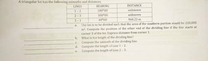 A triangular lot has the following azimuths and distances.
LINES
BEARING
DISTANCE
1-2
180°00
unknown
2-3
300°00
unknown
3-1
40°00
960.22 m
The lot is to be divided such that the area of the southern portion would be 210,000
m2, Compute the position of the other end of the dividing line if the line starts at
corner 3 of the lot. Express distance from corner 1.
What is the length of the dividing line?
Compute the azimuth of the dividing line.
Compute the length of Line 1- 2.
Compute the length of Line 2 - 3.
a.
b.
C.
d.
e.
