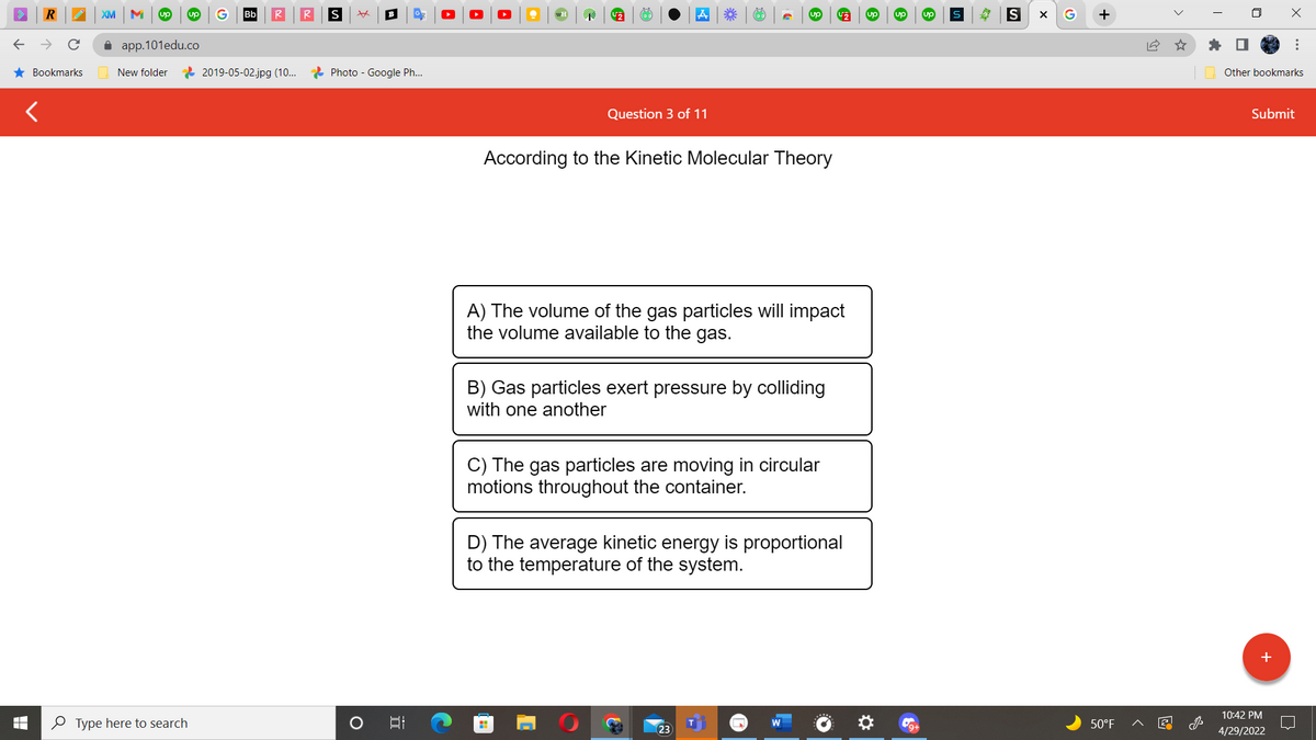 R
★ Bookmarks
XM M up
app.101edu.co
New folder
Type here to search
Bb
2019-05-02.jpg (10...
R
S xx B
Photo - Google Ph...
O
I
U₂
up
Question 3 of 11
According to the Kinetic Molecular Theory
A) The volume of the gas particles will impact
the volume available to the gas.
B) Gas particles exert pressure by colliding
with one another
C) The gas particles are moving in circular
motions throughout the container.
D) The average kinetic energy is proportional
to the temperature of the system.
H
D!
€* G₂
23
S X G
+
50°F
18
Other bookmarks
Submit
10:42 PM
4/29/2022