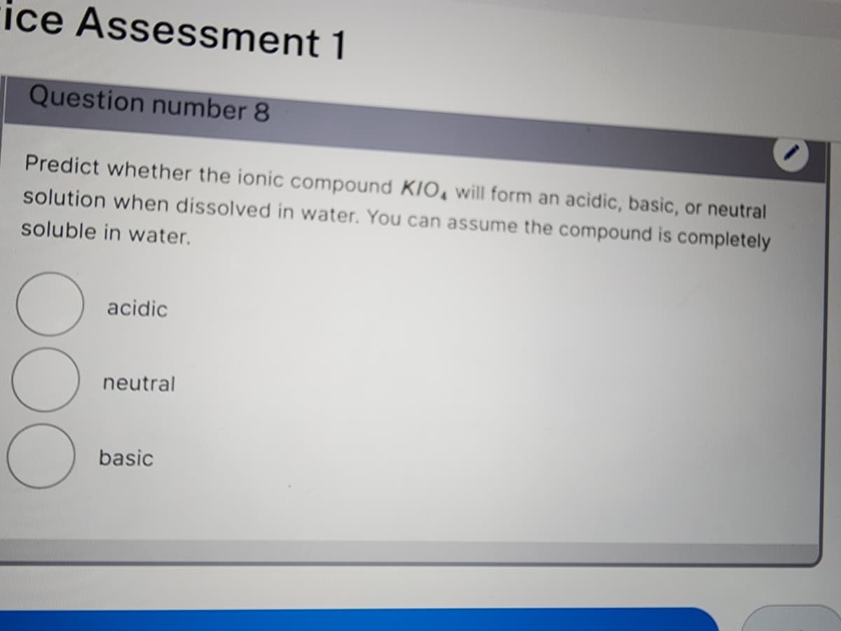 ice Assessment 1
Question number 8
Predict whether the ionic compound KIO, will form an acidic, basic, or neutral
solution when dissolved in water. You can assume the compound is completely
soluble in water.
O
O
acidic
neutral
basic