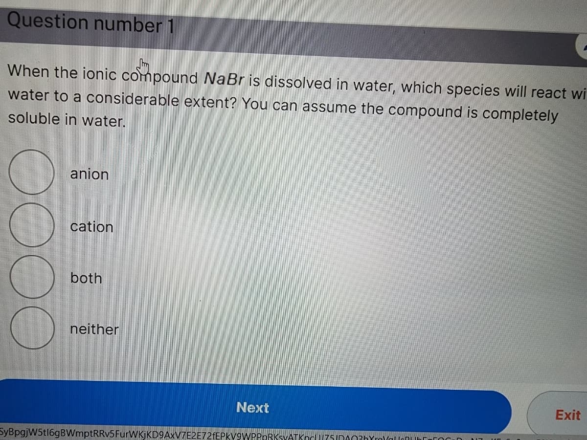 Question number 1
When the ionic compound NaBr is dissolved in water, which species will react wi
water to a considerable extent? You can assume the compound is completely
soluble in water.
anion
cation
both
neither
SyBpgjW5t16gBWmptRRv5 FurWKjKD9AxV7E2E72fEPKV
Next
PORKSVATKn751DA03hYrYalc
Exit