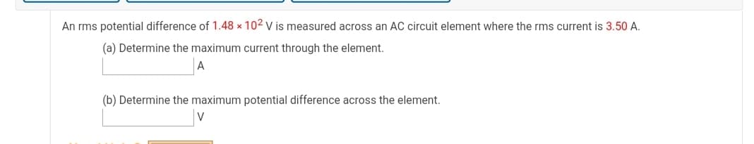 An rms potential difference of 1.48 x 102 v is measured across an AC circuit element where the rms current is 3.50 A.
(a) Determine the maximum current through the element.
(b) Determine the maximum potential difference across the element.
V
