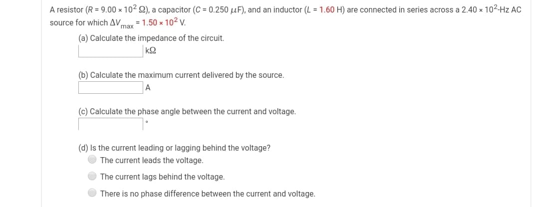A resistor (R = 9.00 × 102 Q), a capacitor (C = 0.250 µF), and an inductor (L = 1.60 H) are connected in series across a 2.40 × 102-Hz AC
source for which AV.
max
= 1.50 x 102 v.
(a) Calculate the impedance of the circuit.
(b) Calculate the maximum current delivered by the source.
(c) Calculate the phase angle between the current and voltage.
(d) Is the current leading or lagging behind the voltage?
The current leads the voltage.
The current lags behind the voltage.
There is no phase difference between the current and voltage.
