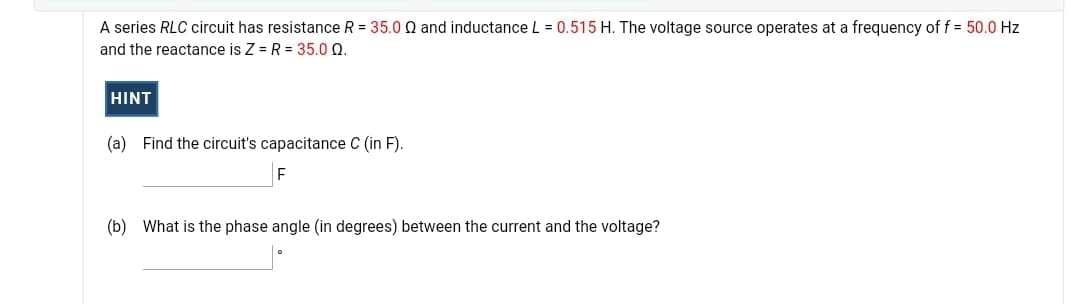 A series RLC circuit has resistance R = 35.0 Q and inductance L = 0.515 H. The voltage source operates at a frequency of f = 50.0 Hz
and the reactance is Z = R = 35.0 Q.
HINT
(a) Find the circuit's capacitance C (in F).
(b) What is the phase angle (in degrees) between the current and the voltage?
