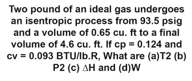 Two pound of an ideal gas undergoes
an isentropic process from 93.5 psig
and a volume of 0.65 cu. ft to a final
volume of 4.6 cu. ft. If cp = 0.124 and
cv = 0.093 BTU/lb.R, What are (a)T2 (b)
P2 (c) AH and (d)W
