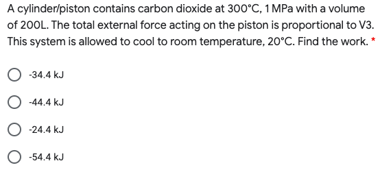 A cylinder/piston contains carbon dioxide at 300°C, 1 MPa with a volume
of 200L. The total external force acting on the piston is proportional to V3.
This system is allowed to cool to room temperature, 20°C. Find the work. *
-34.4 kJ
O -44.4 kJ
O -24.4 kJ
O -54.4 kJ
