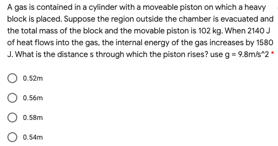 A gas is contained in a cylinder with a moveable piston on which a heavy
block is placed. Suppose the region outside the chamber is evacuated and
the total mass of the block and the movable piston is 102 kg. When 2140 J
of heat flows into the gas, the internal energy of the gas increases by 1580
J. What is the distance s through which the piston rises? use g = 9.8m/s^2 *
0.52m
0.56m
0.58m
0.54m
