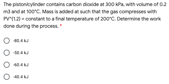 The piston/cylinder contains carbon dioxide at 300 kPa, with volume of 0.2
m3 and at 100°C. Mass is added at such that the gas compresses with
PV^(1.2) = constant to a final temperature of 200°C. Determine the work
done during the process. *
-80.4 kJ
O -50.4 kJ
O -60.4 kJ
O -40.4 kJ
