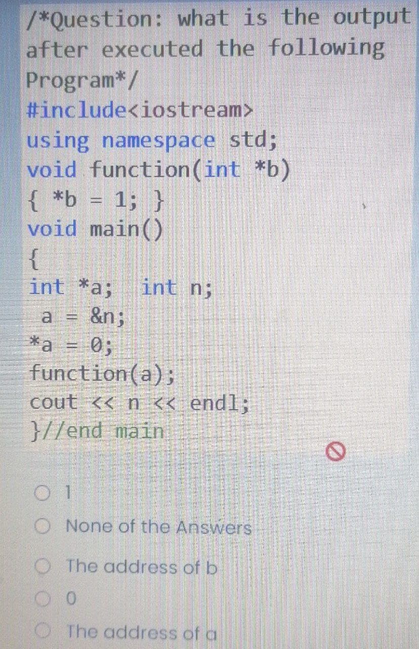 /*Question: what is the output
after executed the following
Program*/
#include<iostream>
using namespace std;
void function(int *b)
{ *b = 1; }
void main()
{
int *a;
int n;
a = &n;
*a = 0;
function(a);
cout << n << endl;
}//end main
O None of the Answers
O The address of b
O The address of a
