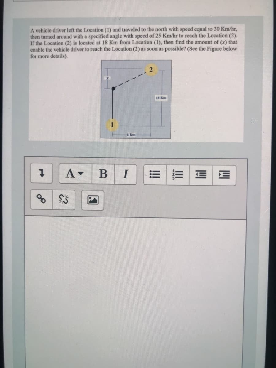 A vehicle driver left the Location (1) and traveled to the north with speed equal to 30 Km/hr,
then turned around with a specified angle with speed of 25 Km/hr to reach the Location (2).
If the Location (2) is located at 18 Km from Location (1), then find the amount of (x) that
enable the vehicle driver to reach the Location (2) as soon as possible? (See the Figure below
for more details).
18 Km
1
8 Km-
A-
I
=|三|EE
