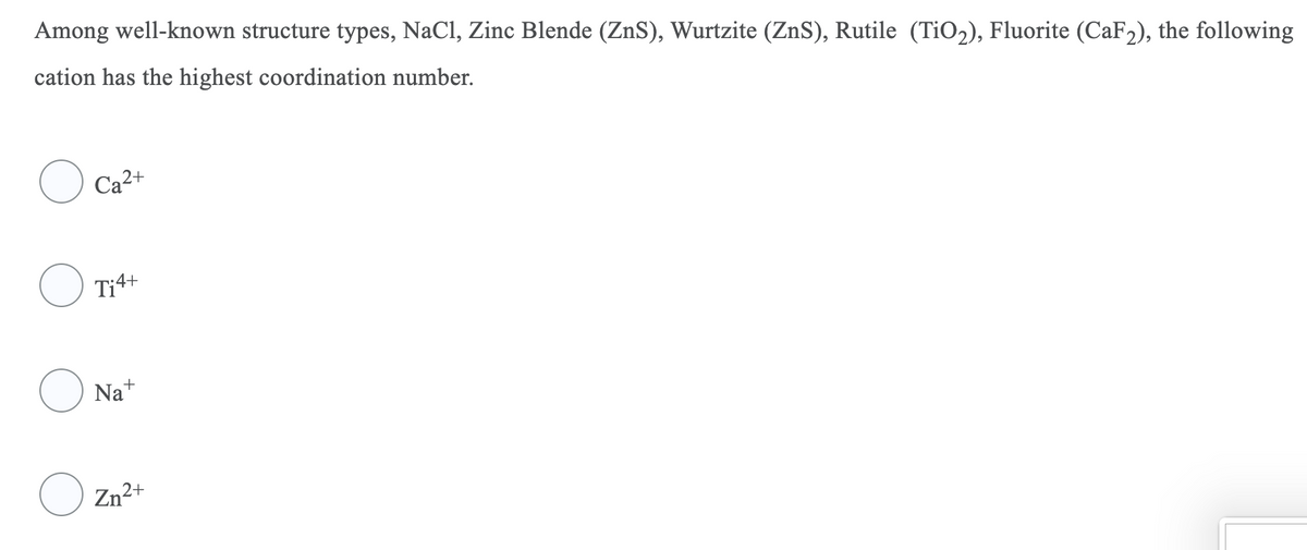 Among well-known structure types, NaCl, Zinc Blende (ZnS), Wurtzite (ZnS), Rutile (TiO2), Fluorite (CaF2), the following
cation has the highest coordination number.
Ca2+
Ti4+
Na+
Zn2+
