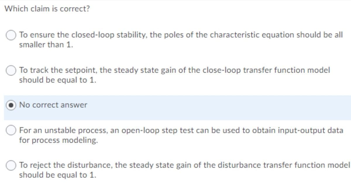 Which claim is correct?
To ensure the closed-loop stability, the poles of the characteristic equation should be all
smaller than 1.
To track the setpoint, the steady state gain of the close-loop transfer function model
should be equal to 1.
No correct answer
For an unstable process,
for process modeling.
open-
op step test can be used to obtain input-output data
To reject the disturbance, the steady state gain of the disturbance transfer function model
should be equal to 1.
