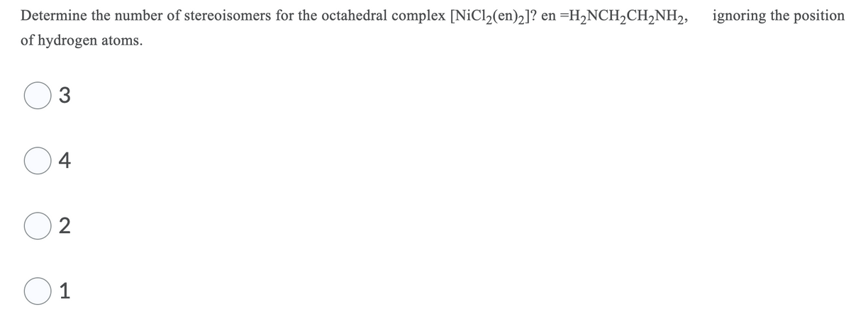 Determine the number of stereoisomers for the octahedral complex [NiCl2(en)2]? en =H2NCH2CH,NH2,
ignoring the position
of hydrogen atoms.
4
2
1
