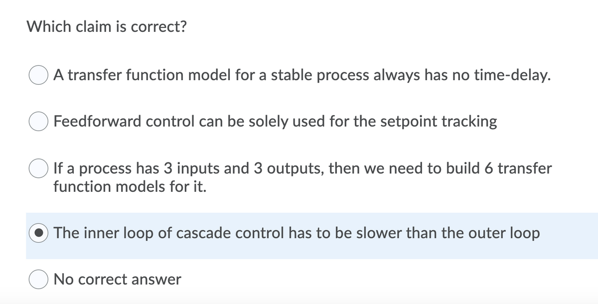 Which claim is correct?
A transfer function model for a stable process always has no time-delay.
Feedforward control can be solely used for the setpoint tracking
If a process has 3 inputs and 3 outputs, then we need to build 6 transfer
function models for it.
The inner loop of cascade control has to be slower than the outer loop
No correct answer
