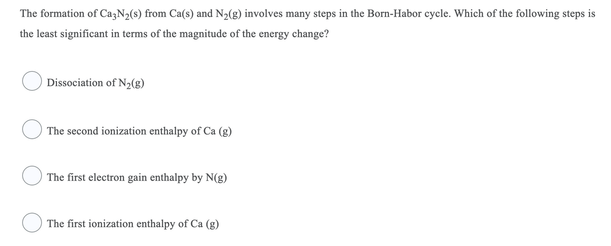The formation of CazN2(s) from Ca(s) and N2(g) involves many steps in the Born-Habor cycle. Which of the following steps is
the least significant in terms of the magnitude of the energy change?
Dissociation of N2(g)
The second ionization enthalpy of Ca (g)
The first electron gain enthalpy by N(g)
The first ionization enthalpy of Ca (g)
