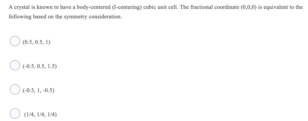 A crystal is known to have a body-centered (I-centering) cubic unit cell. The fractional coordinate (0,0,0) is equivalent to the
following based on the symmetry consideration.
(0.5, 0.5, 1)
O (-0.5, 0.5, 1.5)
O (-0.5, 1, -0.5)
(1/4, 1/4, 1/4)
