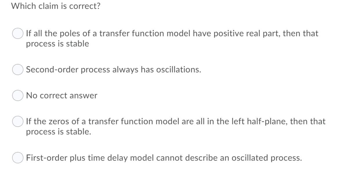 Which claim is correct?
If all the poles of a transfer function model have positive real part, then that
process is stable
Second-order process always has oscillations.
No correct answer
If the zeros of a transfer function model are all in the left half-plane, then that
process is stable.
First-order plus time delay model cannot describe an oscillated process.
