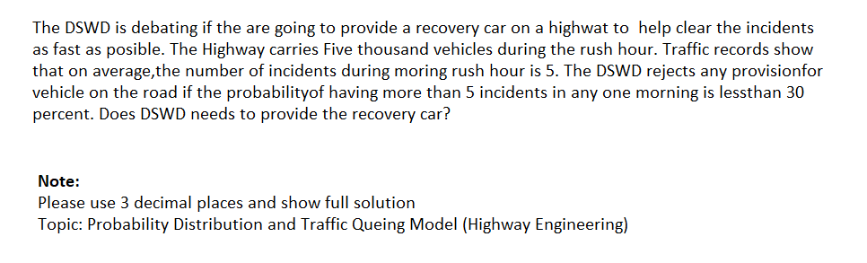 The DSWD is debating if the are going to provide a recovery car on a highwat to help clear the incidents
as fast as posible. The Highway carries Five thousand vehicles during the rush hour. Traffic records show
that on average,the number of incidents during moring rush hour is 5. The DSWD rejects any provisionfor
vehicle on the road if the probabilityof having more than 5 incidents in any one morning is lessthan 30
percent. Does DSWD needs to provide the recovery car?
Note:
Please use 3 decimal places and show full solution
Topic: Probability Distribution and Traffic Queing Model (Highway Engineering)
