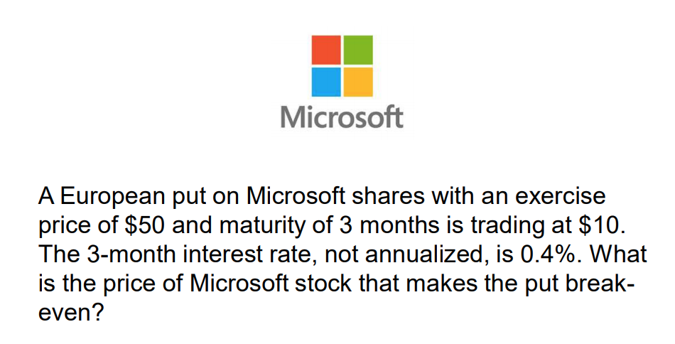 A European put on Microsoft shares with an exercise
price of $50 and maturity of 3 months is trading at $10.
The 3-month interest rate, not annualized, is 0.4%. What
is the price of Microsoft stock that makes the put break-
even?
