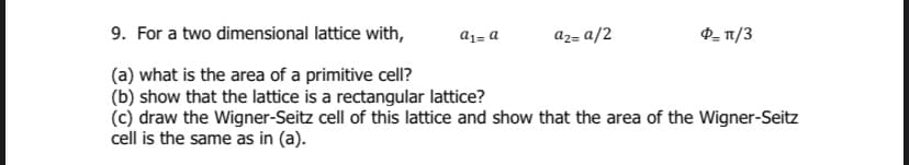 9. For a two dimensional lattice with,
a1= a
az= a/2
P- T1/3
(a) what is the area of a primitive cell?
(b) show that the lattice is a rectangular lattice?
(c) draw the Wigner-Seitz cell of this lattice and show that the area of the Wigner-Seitz
cell is the same as in (a).
