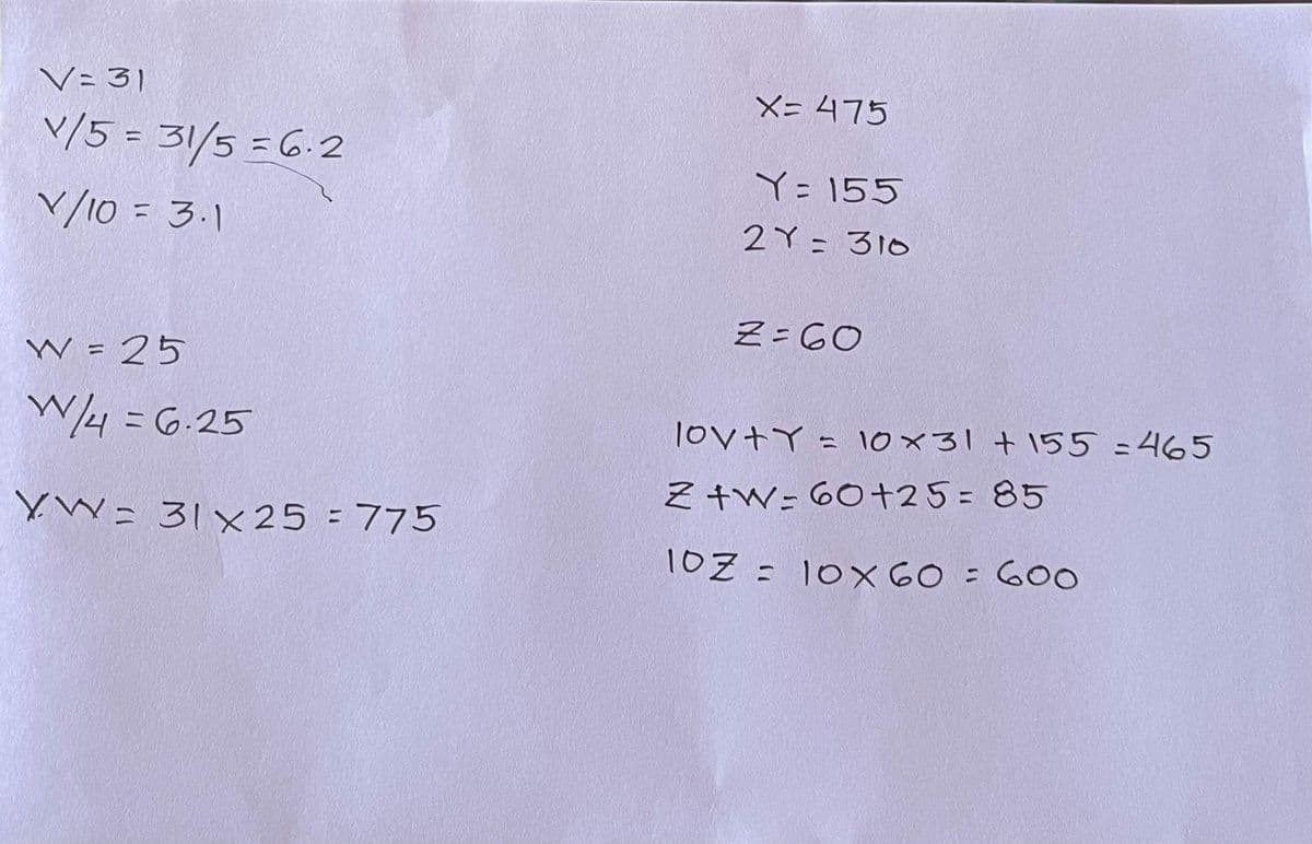 V= 31
X= 475
V/5 = 31/5 =6.2
%3D
Y=155
V/10 = 3.1
2Y = 310
Z= 60
W = 25
%3D
W4 = 6.25
lovtY = 10x31 + 155 =465
そ+W-60+25=85
YW= 31x25 = 775
%3D
1OZ = 10X 60 = 600
