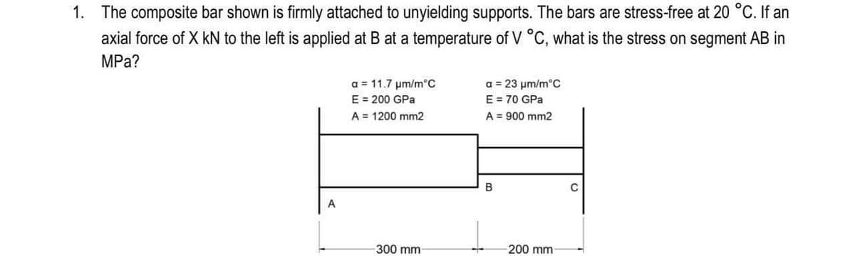 1. The composite bar shown is firmly attached to unyielding supports. The bars are stress-free at 20 °C. If an
axial force of X kN to the left is applied at B at a temperature of V °C, what is the stress on segment AB in
MPa?
a = 23 um/m°C
E = 70 GPa
A = 900 mm2
a = 11.7 um/m°C
E = 200 GPa
A = 1200 mm2
300 mm
200 mm

