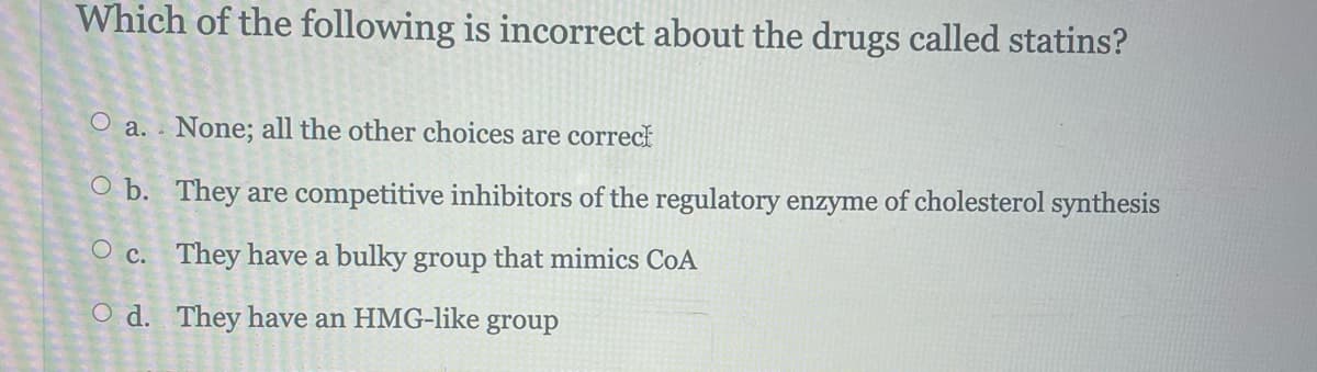 ******
Which of the following is incorrect about the drugs called statins?
O a. None; all the other choices are correct
Ob. They are competitive inhibitors of the regulatory enzyme of cholesterol synthesis
Oc. They have a bulky group that mimics CoA
Od. They have an HMG-like group