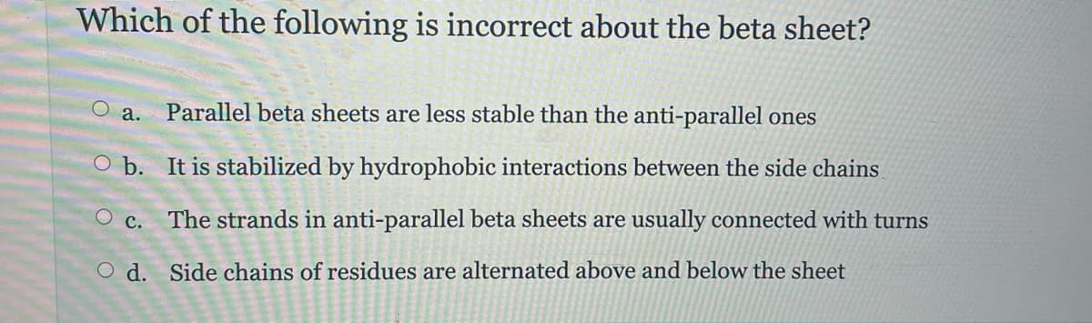 Which of the following is incorrect about the beta sheet?
Parallel beta sheets are less stable than the anti-parallel ones
O b. It is stabilized by hydrophobic interactions between the side chains
O c.
The strands in anti-parallel beta sheets are usually connected with turns
O d. Side chains of residues are alternated above and below the sheet
a.