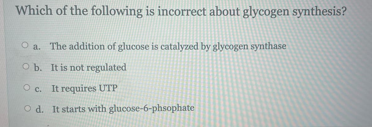 Which of the following is incorrect about glycogen synthesis?
O a. The addition of glucose is catalyzed by glycogen synthase
O b. It is not regulated
O c. It requires UTP
O d. It starts with glucose-6-phsophate