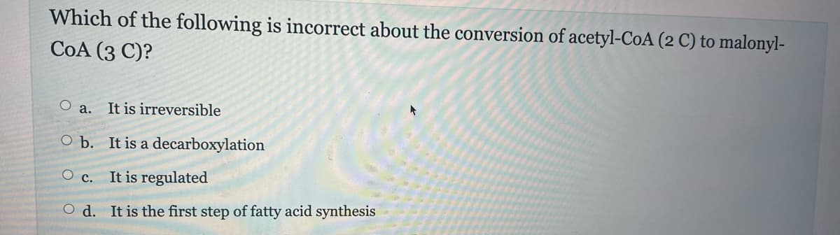 Which of the following is incorrect about the conversion of acetyl-CoA (2 C) to malonyl-
COA (3 C)?
O
a. It is irreversible
O b.
O c.
It is a decarboxylation
It is regulated
Od. It is the first step of fatty acid synthesis
+