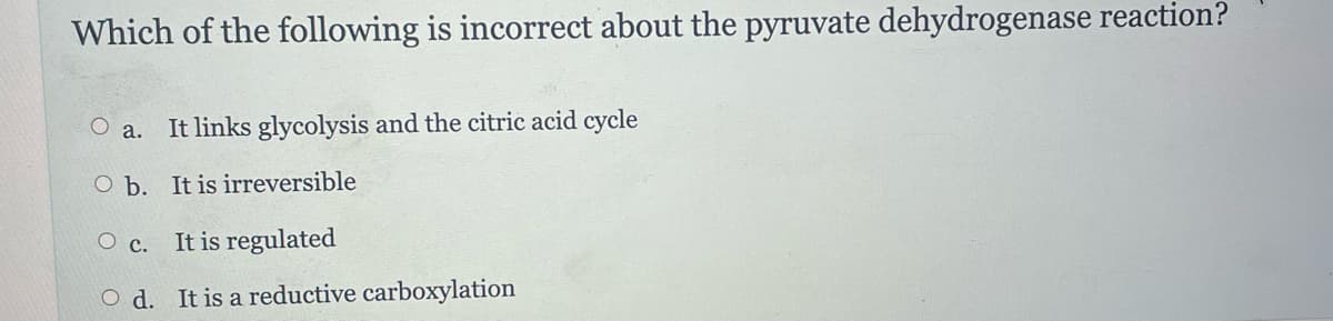Which of the following is incorrect about the pyruvate dehydrogenase reaction?
a. It links glycolysis and the citric acid cycle
O b.
It is irreversible
O c.
It is regulated
Od. It is a reductive carboxylation