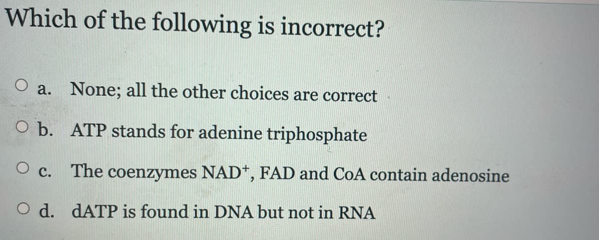 Which of the following is incorrect?
O a. None; all the other choices are correct
O b. ATP stands for adenine triphosphate
O c. The coenzymes NAD+, FAD and CoA contain adenosine
O d. dATP is found in DNA but not in RNA