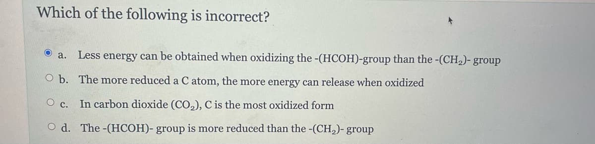Which of the following is incorrect?
Ⓒa. Less energy can be obtained when oxidizing the -(HCOH)-group than the -(CH₂)- group
O b. The more reduced a C atom, the more energy can release when oxidized
Oc. In carbon dioxide (CO₂), C is the most oxidized form
Od. The -(HCOH)- group is more reduced than the -(CH₂)- group