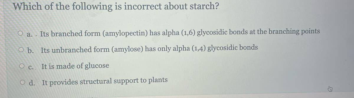 Which of the following is incorrect about starch?
O a. Its branched form (amylopectin) has alpha (1,6) glycosidic bonds at the branching points
O b. Its unbranched form (amylose) has only alpha (1,4) glycosidic bonds
O c. It is made of glucose
Od. It provides structural support to plants
day